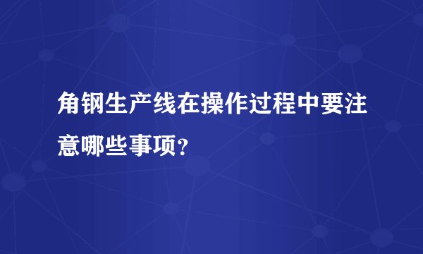 角钢生产线在操作过程中要注意哪些事项？