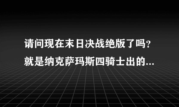 请问现在末日决战绝版了吗？就是纳克萨玛斯四骑士出的那把双手剑我朋友说绝版了当时就惊了我玩战士就是为