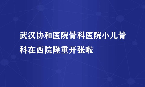 武汉协和医院骨科医院小儿骨科在西院隆重开张啦