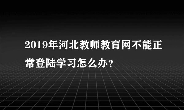2019年河北教师教育网不能正常登陆学习怎么办？