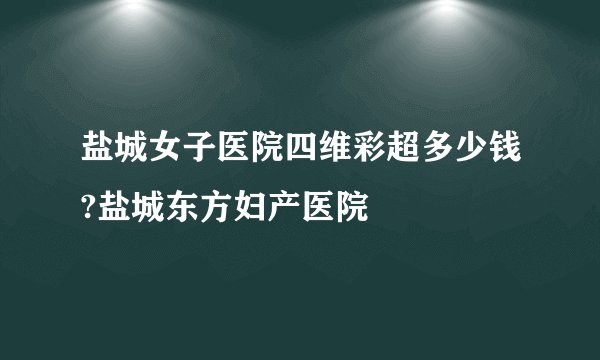 盐城女子医院四维彩超多少钱?盐城东方妇产医院