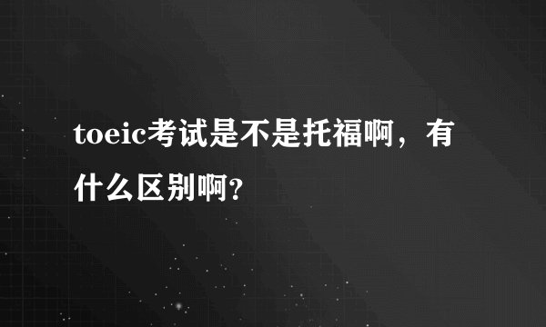 toeic考试是不是托福啊,有什么区别啊?