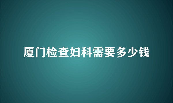 厦门检查妇科需要多少钱