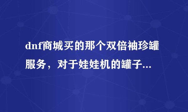dnf商城买的那个双倍袖珍罐服务，对于娃娃机的罐子有效吗?