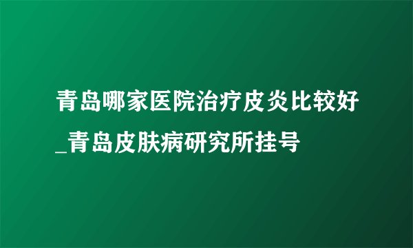 青岛哪家医院治疗皮炎比较好_青岛皮肤病研究所挂号