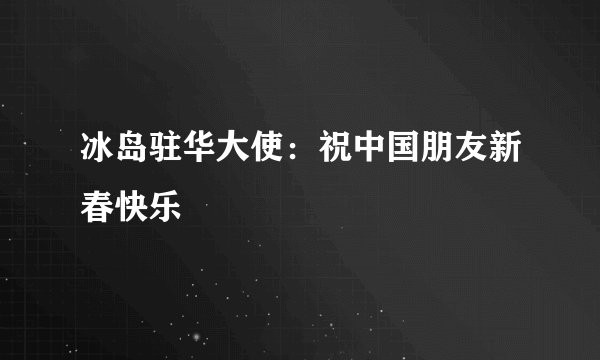 冰岛驻华大使：祝中国朋友新春快乐