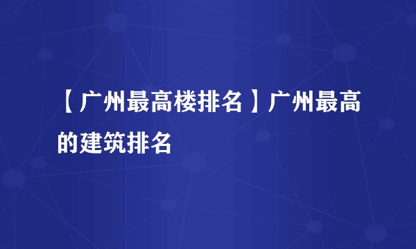 【广州最高楼排名】广州最高的建筑排名