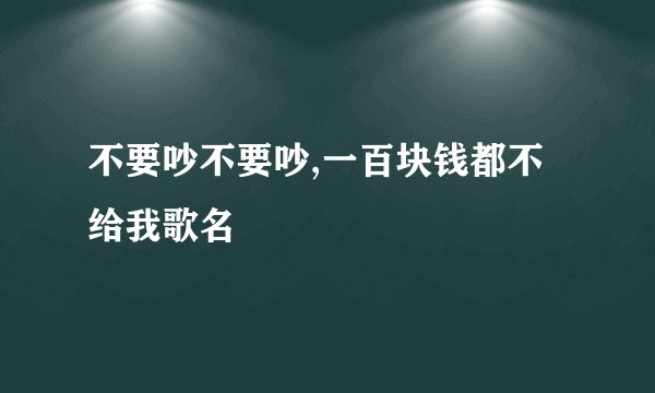 不要吵不要吵,一百块钱都不给我歌名