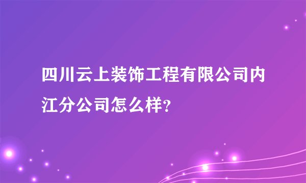 四川云上装饰工程有限公司内江分公司怎么样？