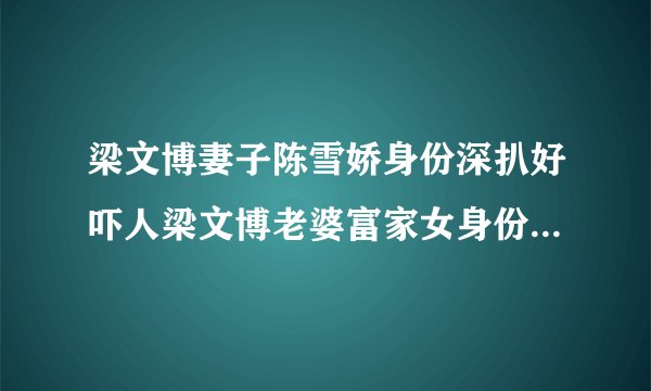 梁文博妻子陈雪娇身份深扒好吓人梁文博老婆富家女身份真是不简单