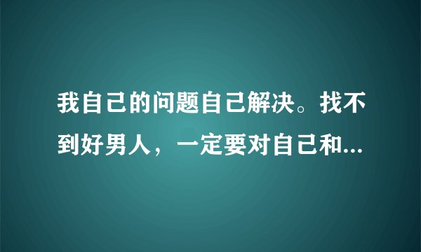 我自己的问题自己解决。找不到好男人,一定要对自己和自己的女儿负责到底。