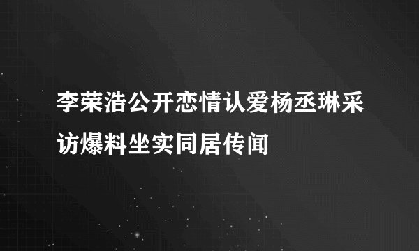 李荣浩公开恋情认爱杨丞琳采访爆料坐实同居传闻