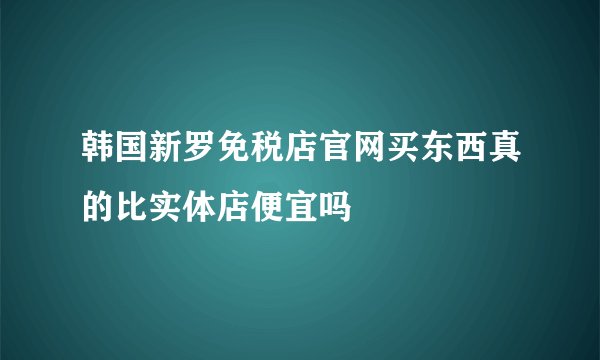 韩国新罗免税店官网买东西真的比实体店便宜吗