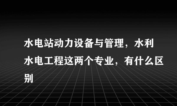 水电站动力设备与管理，水利水电工程这两个专业，有什么区别