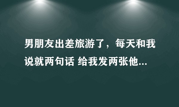 男朋友出差旅游了，每天和我说就两句话 给我发两张他旅游照片 他心里到底有没有我