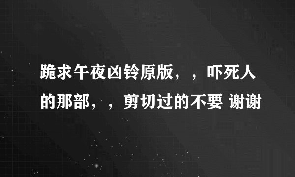 跪求午夜凶铃原版,,吓死人的那部,,剪切过的不要 谢谢