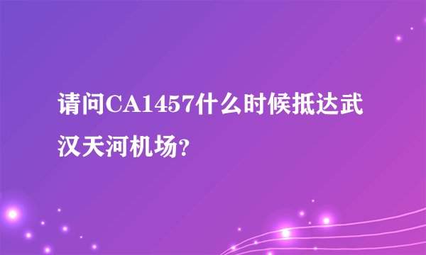 请问CA1457什么时候抵达武汉天河机场？