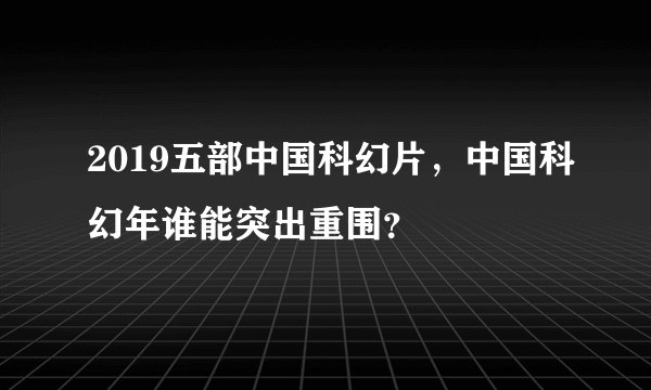2019五部中国科幻片,中国科幻年谁能突出重围?