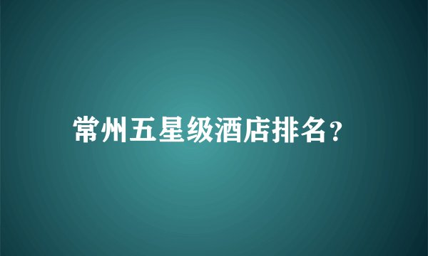 常州五星级酒店排名？