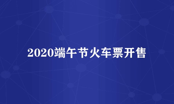 2020端午节火车票开售