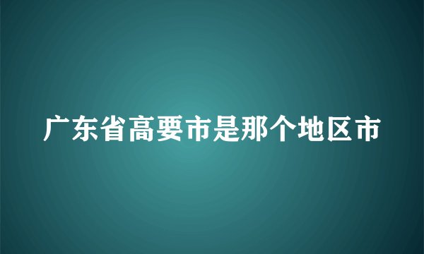 广东省高要市是那个地区市