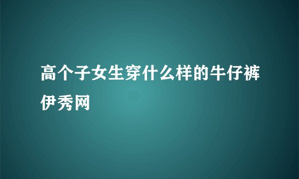 高个子女生穿什么样的牛仔裤伊秀网