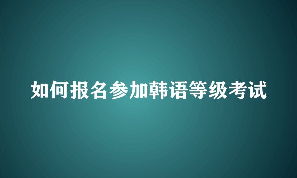如何报名参加韩语等级考试
