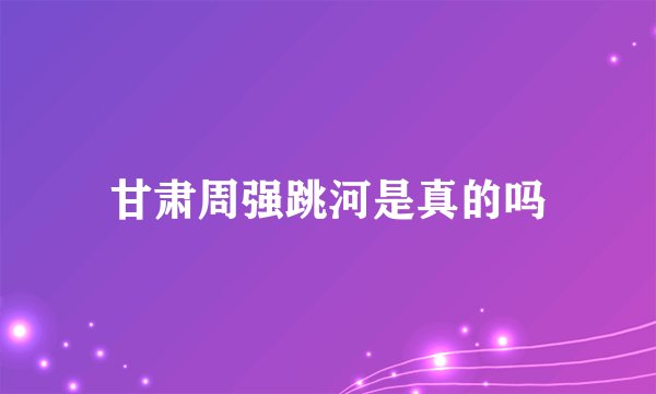 甘肃周强跳河是真的吗