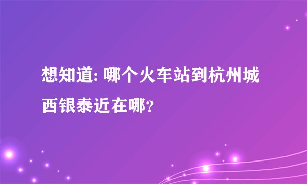 想知道: 哪个火车站到杭州城西银泰近在哪？