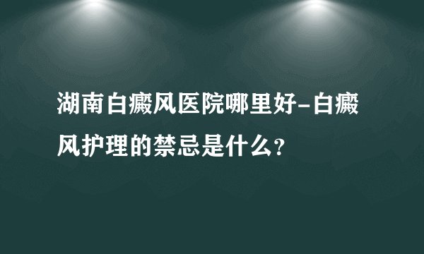 湖南白癜风医院哪里好-白癜风护理的禁忌是什么？