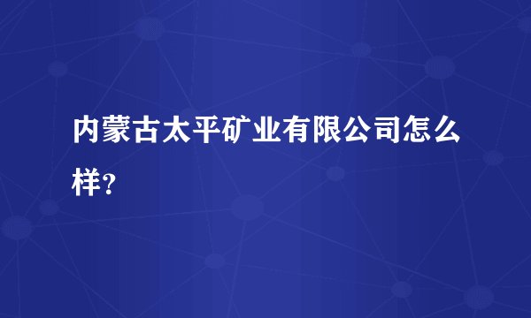 内蒙古太平矿业有限公司怎么样？