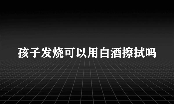 孩子发烧可以用白酒擦拭吗