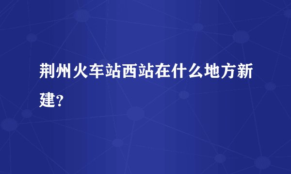 荆州火车站西站在什么地方新建?