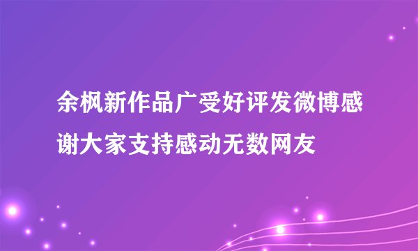 余枫新作品广受好评发微博感谢大家支持感动无数网友