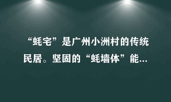 “蚝宅”是广州小洲村的传统民居。坚固的“蚝墙体”能有效抵御风雨侵袭，且蚝壳倾斜向下排列，有利于排流。蚝壳表面的小孔可以储存微量的雨水，使住在“蚝宅”的人觉得十分凉爽；蚝壳墙外表坚硬祖糙，不好翻爬，明代很多家境殷实的人家用来防盗。图为“蚝宅”，读图完成17～18题。“蚝宅”与当地自然环境相适应的是（　　）①沿海地区，蚝壳资源丰富②东南沿海多暴雪天气，利于排雪③沿海多经商富人，蚝壳墙体利于防盗④南方地区夏季高温，“蚝宅”具有一定的降温作用A.①③B.①④C.②③D.②④