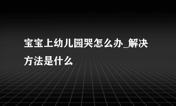 宝宝上幼儿园哭怎么办_解决方法是什么