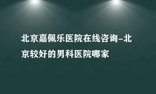 北京嘉佩乐医院在线咨询-北京较好的男科医院哪家
