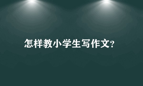 怎样教小学生写作文？