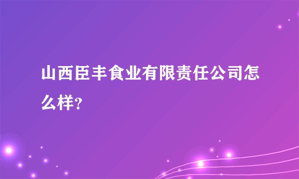 山西臣丰食业有限责任公司怎么样？