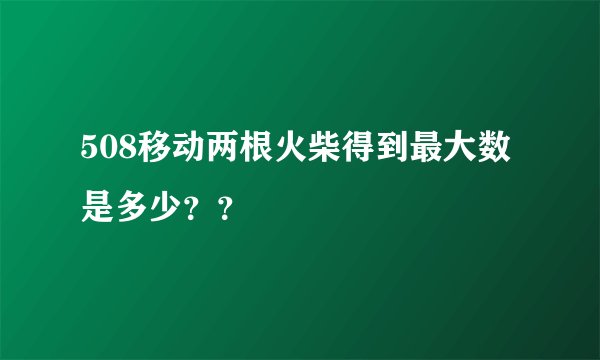 508移动两根火柴得到最大数是多少？？