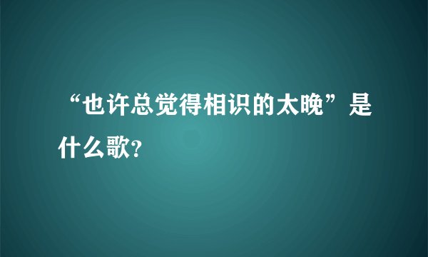 “也许总觉得相识的太晚”是什么歌？