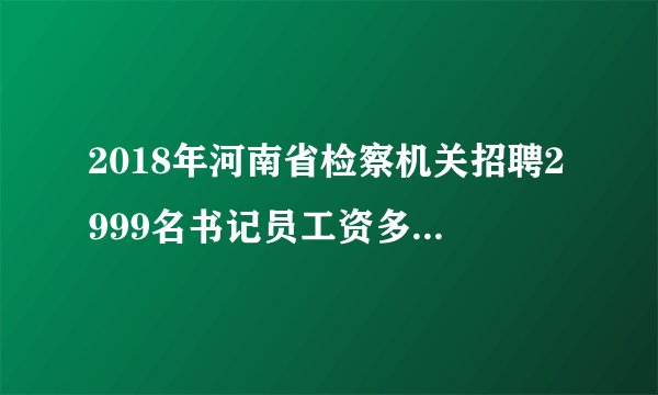 2018年河南省检察机关招聘2999名书记员工资多少?待遇怎么样?