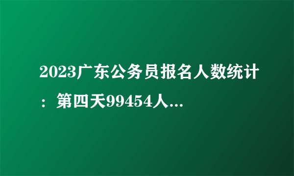 2023广东公务员报名人数统计：第四天99454人成功缴费，还剩12.86%职位无人报考（截至13日16时）