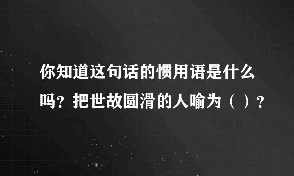 你知道这句话的惯用语是什么吗？把世故圆滑的人喻为（）？