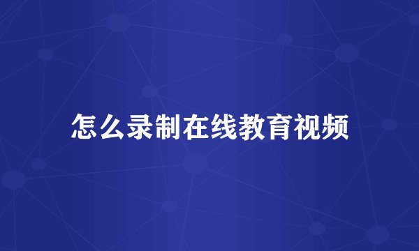 怎么录制在线教育视频