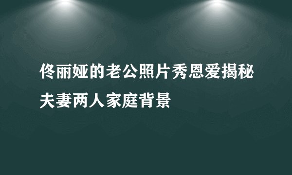 佟丽娅的老公照片秀恩爱揭秘夫妻两人家庭背景