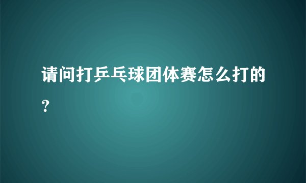 请问打乒乓球团体赛怎么打的？