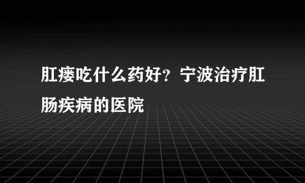 肛瘘吃什么药好？宁波治疗肛肠疾病的医院