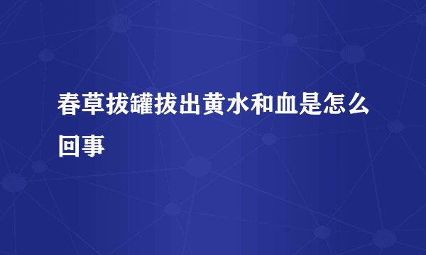 春草拔罐拔出黄水和血是怎么回事