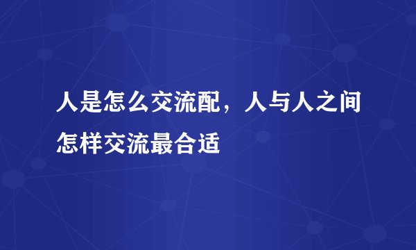 人是怎么交流配，人与人之间怎样交流最合适
